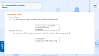 166
Copyright - Tout droit réservé - OFPPT
PARTIE
3
• Fermer un fichier
• Il est recommandé de toujours fermer le fichier lorsque vous en avez terminé.
• Supprimer d’un fichier
• Pour supprimer un fichier, vous devez importer le module OS et exécuter sa fonction os.remove ():
Utilisation des fichiers
02 - Manipuler les données
Fichiers
 
