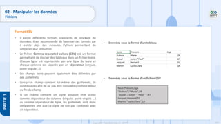 167
Copyright - Tout droit réservé - OFPPT
PARTIE
3
• Il existe différents formats standards de stockage de
données. Il est recommandé de favoriser ces formats car
il existe déjà des modules Python permettant de
simplifier leur utilisation.
• Le fichier Comma-separated values (CSV) est un format
permettant de stocker des tableaux dans un fichier texte.
Chaque ligne est représentée par une ligne de texte et
chaque colonne est séparée par un séparateur (virgule,
point-virgule …).
• Les champs texte peuvent également être délimités par
des guillemets.
• Lorsqu'un champ contient lui-même des guillemets, ils
sont doublés afin de ne pas être considérés comme début
ou fin du champ.
• Si un champ contient un signe pouvant être utilisé
comme séparateur de colonne (virgule, point-virgule …)
ou comme séparateur de ligne, les guillemets sont donc
obligatoires afin que ce signe ne soit pas confondu avec
un séparateur.
Format CSV
• Données sous la forme d'un tableau
• Données sous la forme d'un fichier CSV
Nom;Prénom;Age
"Dubois";"Marie";29
"Duval";"Julien ""Paul""";47
Jacquet;Bernard;51
Martin;"Lucie;Clara";14
02 - Manipuler les données
Fichiers
 