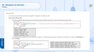 168
Copyright - Tout droit réservé - OFPPT
PARTIE
3
• Le module csv de Python permet de simplifier l'utilisation des fichiers CSV
• Lecture d’un fichier CSV
• Pour lire un fichier CSV, il faut ouvrir un flux de lecture de fichier et ouvrir à partir de ce flux un lecteur CSV.
• Il est également possible de lire les données et obtenir un dictionnaire par ligne contenant les données en utilisant DictReader au
lieu de reader
Format CSV
['Nom ', 'Prenom', 'Age']
['Dubois', 'Marie', '29']
['Duval', 'Julien "Paul" ', '47']
['Jacquet', 'Bernard', '51']
['Martin', 'Lucie;Clara', '14’]
{‘Nom ': 'Dubois', 'Prenom': 'Marie', 'Age': '29'}
{'Nom ': 'Duval', 'Prenom': 'Julien "Paul" ', 'Age': '47'}
{'Nom ': 'Jacquet', 'Prenom': 'Bernard', 'Age': '51'}
{‘Nom ': 'Martin', 'Prenom': 'Lucie;Clara', 'Age': '14'}
02 - Manipuler les données
Fichiers
 