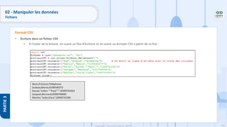 169
Copyright - Tout droit réservé - OFPPT
PARTIE
3
• Écriture dans un fichier CSV
• À l'instar de la lecture, on ouvre un flux d'écriture et on ouvre un écrivain CSV à partir de ce flux :
Format CSV
Nom;Prénom;Téléphone
Dubois;Marie;0198546372
Duval;"Julien ""Paul""";0399741052
Jacquet;Bernard;0200749685
Martin;"Julie;Clara";0399731590
02 - Manipuler les données
Fichiers
 