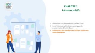 CHAPITRE 1
Introduire la POO
1. Introduction à la programmation Orientée Objet
2. Brève historique de l’évolution des langages de
programmation Orientée Objet
3. Connaissance des avantages de la POO par rapport aux
autres paradigmes
 