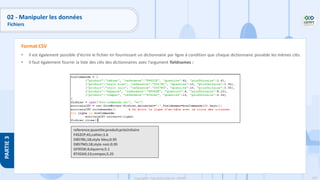 170
Copyright - Tout droit réservé - OFPPT
PARTIE
3
• Il est également possible d'écrire le fichier en fournissant un dictionnaire par ligne à condition que chaque dictionnaire possède les mêmes clés.
• Il faut également fournir la liste des clés des dictionnaires avec l'argument fieldnames :
Format CSV
reference;quantite;produit;prixUnitaire
F452CP;41;cahier;1.6
D857BL;18;stylo bleu;0.95
D857NO;18;stylo noir;0.95
GF955K;4;équerre;5.1
RT42AX;13;compas;5.25
02 - Manipuler les données
Fichiers
 