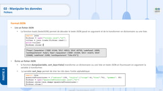 172
Copyright - Tout droit réservé - OFPPT
PARTIE
3
• Lire un fichier JSON
• La fonction loads (texteJSON) permet de décoder le texte JSON passé en argument et de le transformer en dictionnaire ou une liste.
• Écrire un fichier JSON
• la fonction dumps(variable, sort_keys=False) transforme un dictionnaire ou une liste en texte JSON en fournissant en argument la
variable à transformer.
• La variable sort_keys permet de trier les clés dans l'ordre alphabétique.
Format JSON
{'Troyes': {'population': {'2006': 61344, '2011': 60013, '2014': 60750}, 'codePostal': 10000,
'nomDepartement': 'Aube'}, 'Dijon': {'population': {'2006': 151504, '2011': 151672, '2014':
153668}, 'codePostal': 21000, 'nomDepartement': "Côte d'Or"}}
02 - Manipuler les données
Fichiers
 