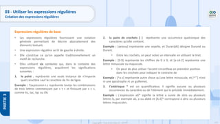 175
Copyright - Tout droit réservé - OFPPT
PARTIE
3
03 - Utiliser les expressions régulières
Création des expressions régulières
• Les expressions régulières fournissent une notation
générale permettant de décrire abstraitement des
éléments textuels
• Une expression régulière se lit de gauche à droite.
• Elle constitue ce qu'on appelle traditionnellement un
motif de recherche.
• Elles utilisent six symboles qui, dans le contexte des
expressions régulières, acquièrent les significations
suivantes :
1. le point . représente une seule instance de n'importe
quel caractère sauf le caractère de fin de ligne.
Exemple : l'expression t.c représente toutes les combinaisons
de trois lettres commençant par « t » et finissant par « c »,
comme tic, tac, tqc ou t9c
2. la paire de crochets [ ] représente une occurrence quelconque des
caractères qu'elle contient.
Exemple : [aeiouy] représente une voyelle, et Duran[dt] désigne Durand ou
Durant.
• Entre les crochets, on peut noter un intervalle en utilisant le tiret.
Exemple : [0-9] représente les chiffres de 0 à 9, et [a-zA-Z] représente une
lettre minuscule ou majuscule.
• On peut de plus utiliser l'accent circonflexe en première position
dans les crochets pour indiquer le contraire de
Exemple : [^a-z] représente autre chose qu'une lettre minuscule, et [^'"] n'est
ni une apostrophe ni un guillemet.
3. l'astérisque * est un quantificateur, il signifie aucune ou plusieurs
occurrences du caractère ou de l'élément qui le précède immédiatement.
Exemple : L'expression ab* signifie la lettre a suivie de zéro ou plusieurs
lettres b, par exemple ab, a ou abbb et [A-Z]* correspond à zéro ou plusieurs
lettres majuscules.
Expressions régulières de base
 