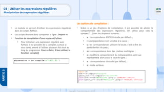 179
Copyright - Tout droit réservé - OFPPT
PARTIE
3
03 - Utiliser les expressions régulières
Manipulation des expressions régulières
• Le module re permet d'utiliser les expressions régulières
dans les scripts Python.
• Les scripts devront donc comporter la ligne : import re
• Fonction de compilation d’une regex en Python:
• Pour initialiser une expression régulière avec
Python, il est possible de la compiler, surtout si
vous serez amené à l’utiliser plusieurs fois tout au
long du programme. Pour ce faire, il faut utiliser la
fonction compile()
• Grâce à un jeu d'options de compilation, il est possible de piloter le
comportement des expressions régulières. On utilise pour cela la
syntaxe (?…) avec les drapeaux suivants :
• a : correspondance ASCII (Unicode par défaut) ;
• i : correspondance non sensible à la casse ;
• L : les correspondances utilisent la locale, c'est-à-dire les
particularités du pays ;
• m : correspondance dans des chaînes multilignes ;
• s : modifie le comportement du métacaractère point qui
représentera alors aussi le saut de ligne ;
• u : correspondance Unicode (par défaut) ;
• x : mode verbeux.
Les options de compilation :
 