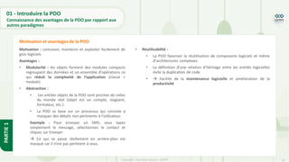 18
Copyright - Tout droit réservé - OFPPT
PARTIE
1
01 - Introduire la POO
Connaissance des avantages de la POO par rapport aux
autres paradigmes
Motivation : concevoir, maintenir et exploiter facilement de
gros logiciels
Avantages :
• Modularité : les objets forment des modules compacts
regroupant des données et un ensemble d'opérations ce
qui réduit la complexité de l’application (classe =
module)
• Abstraction :
• Les entités objets de la POO sont proches de celles
du monde réel (objet est un compte, stagiaire,
formateur, etc.).
• La POO se base sur un processus qui consiste à
masquer des détails non pertinents à l’utilisateur.
Exemple : Pour envoyez un SMS, vous tapez
simplement le message, sélectionnez le contact et
cliquez sur Envoyer
→ Ce qui se passe réellement en arrière-plan est
masqué car il n’est pas pertinent à vous.
Motivation et avantages de la POO
• Réutilisabilité :
• La POO favoriser la réutilisation de composants logiciels et même
d'architectures complexes
• La définition d’une relation d’héritage entre les entités logicielles
évite la duplication de code
• → Facilité de la maintenance logicielle et amélioration de la
productivité
 