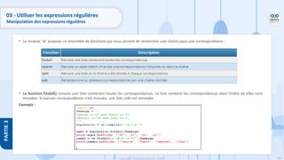 180
Copyright - Tout droit réservé - OFPPT
PARTIE
3
• Le module ‘re’ propose un ensemble de fonctions qui nous permet de rechercher une chaîne pour une correspondance :
• La fonction findall() renvoie une liste contenant toutes les correspondances. La liste contient les correspondances dans l’ordre où elles sont
trouvées. Si aucune correspondance n’est trouvée, une liste vide est renvoyée.
Exemple :
03 - Utiliser les expressions régulières
Manipulation des expressions régulières
 