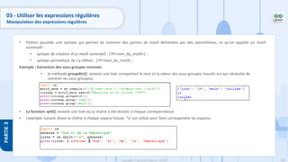 182
Copyright - Tout droit réservé - OFPPT
PARTIE
3
03 - Utiliser les expressions régulières
Manipulation des expressions régulières
• Python possède une syntaxe qui permet de nommer des parties de motif délimitées par des parenthèses, ce qu'on appelle un motif
nominatif :
• syntaxe de création d'un motif nominatif : (?P<nom_du_motif>) ;
• syntaxe permettant de s'y référer : (?P=nom_du_motif) ;
Exemple : Extraction des sous-groupes nommés
• la méthode groupdict() renvoie une liste comportant le nom et la valeur des sous-groupes trouvés (ce qui nécessite de
nommer les sous-groupes).
• La fonction split() renvoie une liste où la chaîne a été divisée à chaque correspondance
• L’exemple suivant divise la chaîne à chaque espace trouvé. ‘s’ est utilisé pour faire correspondre les espaces.
 