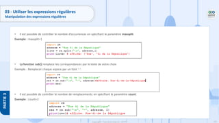 183
Copyright - Tout droit réservé - OFPPT
PARTIE
3
03 - Utiliser les expressions régulières
Manipulation des expressions régulières
• Il est possible de contrôler le nombre d’occurrences en spécifiant le paramètre maxsplit:
Exemple : maxsplit=1
• La fonction sub() remplace les correspondances par le texte de votre choix
Exemple : Remplacer chaque espace par un tiret ‘-‘:
• Il est possible de contrôler le nombre de remplacements en spécifiant le paramètre count:
Exemple : count=2
 