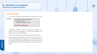 186
Copyright - Tout droit réservé - OFPPT
PARTIE
3
04 - Administrer les exceptions
Types d’erreur et expérimentation
• Les erreurs de syntaxe sont des erreurs d'analyse du code
Exemple :
• L'analyseur indique la ligne incriminée et affiche une
petite « flèche » pointant vers le premier endroit de la
ligne où l'erreur a été détectée.
• L'erreur est causée par le symbole placé avant la flèche.
• Dans cet exemple, la flèche est sur la fonction print() car il
manque deux points (':') juste avant. Le nom du fichier et
le numéro de ligne sont affichés pour vous permettre de
localiser facilement l'erreur lorsque le code provient d'un
script.
Erreurs de syntaxe
>>> while True print('Hello world')
File "<stdin>", line 1
while True print('Hello world')
^
SyntaxError: invalid syntax
 