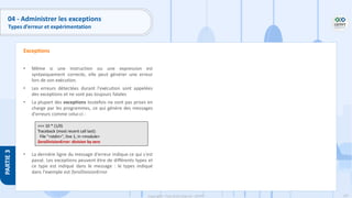 187
Copyright - Tout droit réservé - OFPPT
PARTIE
3
04 - Administrer les exceptions
Types d’erreur et expérimentation
• Même si une instruction ou une expression est
syntaxiquement correcte, elle peut générer une erreur
lors de son exécution.
• Les erreurs détectées durant l'exécution sont appelées
des exceptions et ne sont pas toujours fatales
• La plupart des exceptions toutefois ne sont pas prises en
charge par les programmes, ce qui génère des messages
d'erreurs comme celui-ci :
• La dernière ligne du message d'erreur indique ce qui s'est
passé. Les exceptions peuvent être de différents types et
ce type est indiqué dans le message : le types indiqué
dans l'exemple est ZeroDivisionError
Exceptions
>>> 10 * (1/0)
Traceback (most recent call last):
File "<stdin>", line 1, in <module>
ZeroDivisionError: division by zero
 