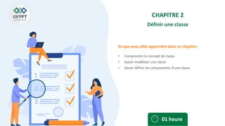Ce que vous allez apprendre dans ce chapitre :
CHAPITRE 2
Définir une classe
• Comprendre le concept de classe
• Savoir modéliser une classe
• Savoir définir les composantes d’une classe
01 heure
 
