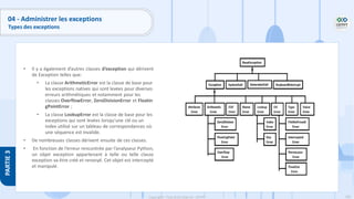 190
Copyright - Tout droit réservé - OFPPT
PARTIE
3
04 - Administrer les exceptions
Types des exceptions
• Il y a également d’autres classes d’exception qui dérivent
de Exception telles que:
• La classe ArithmeticError est la classe de base pour
les exceptions natives qui sont levées pour diverses
erreurs arithmétiques et notamment pour les
classes OverflowError, ZeroDivisionError et Floatin
gPointError ;
• La classe LookupError est la classe de base pour les
exceptions qui sont levées lorsqu’une clé ou un
index utilisé sur un tableau de correspondances où
une séquence est invalide.
• De nombreuses classes dérivent ensuite de ces classes.
• En fonction de l’erreur rencontrée par l’analyseur Python,
un objet exception appartenant à telle ou telle classe
exception va être créé et renvoyé. Cet objet est intercepté
et manipulé.
 