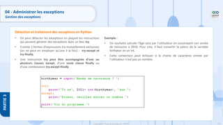 192
Copyright - Tout droit réservé - OFPPT
PARTIE
3
04 - Administrer les exceptions
Gestion des exceptions
• On peut détecter les exceptions en plaçant les instructions
qui peuvent générer des exceptions dans un bloc try.
• Il existe 2 formes d’expressions try mutuellement exclusives
(on ne peut en employer qu’une à la fois) : try-except et
try-finally.
• Une instruction try peut être accompagnée d’une ou
plusieurs clauses except, d’une seule clause finally ou
d’une combinaison try-except-finally.
Détection et traitement des exceptions en Python
Exemple :
• On souhaite calculer l’âge saisi par l’utilisateur en soustrayant son année
de naissance à 2016. Pour cela, il faut convertir la valeur de la variable
birthyear en un int.
• Cette conversion peut échouer si la chaine de caractères entrée par
l'utilisateur n'est pas un nombre.
 