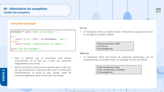 193
Copyright - Tout droit réservé - OFPPT
PARTIE
3
04 - Administrer les exceptions
Gestion des exceptions
• Dans le premier cas, la conversion s'est passée
normalement, et le bloc try a donc pu s'exécuter
intégralement sans erreur.
• Dans le second cas, une erreur se produit dans le bloc try,
lors de la conversion. L'exécution de ce bloc s'arrête donc
immédiatement et passe au bloc except, avant de
continuer également après l'instruction try-except.
Instruction try-except
1er cas
• Si l'utilisateur entre un nombre entier, l'exécution se passe sans erreur
et son âge est calculé et affiché
2ème cas
• Si l'utilisateur entre une chaine de caractères quelconque, qui ne
représente pas un nombre entier, un message d'erreur est affiché
Année de naissance ? 1994
Tu as 22 ans.
Fin du programme.
Année de naissance ? deux
Erreur, veuillez entrer un nombre.
Fin du programme.
 