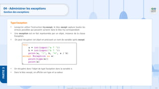 194
Copyright - Tout droit réservé - OFPPT
PARTIE
3
04 - Administrer les exceptions
Gestion des exceptions
• Lorsqu'on utilise l'instruction try-except, le bloc except capture toutes les
erreurs possibles qui peuvent survenir dans le bloc try correspondant.
• Une exception est en fait représentée par un objet, instance de la classe
Exception.
• On peut récupérer cet objet en précisant un nom de variable après except.
• On récupère donc l'objet de type Exception dans la variable e.
• Dans le bloc except, on affiche son type et sa valeur.
Type Exception
 