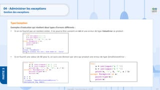 195
Copyright - Tout droit réservé - OFPPT
PARTIE
3
04 - Administrer les exceptions
Gestion des exceptions
Exemples d'exécution qui révèlent deux types d'erreurs différents :
• Si on ne fournit pas un nombre entier, il ne pourra être converti en int et une erreur de type ValueError se produit :
• Si on fournit une valeur de 00 pour b, on aura une division par zéro qui produit une erreur de type ZeroDivisionError :
Type Exception
 