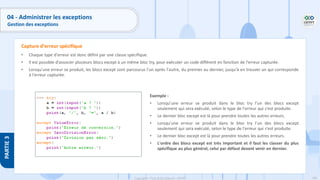 196
Copyright - Tout droit réservé - OFPPT
PARTIE
3
04 - Administrer les exceptions
Gestion des exceptions
• Chaque type d'erreur est donc défini par une classe spécifique.
• Il est possible d’associer plusieurs blocs except à un même bloc try, pour exécuter un code différent en fonction de l'erreur capturée.
• Lorsqu'une erreur se produit, les blocs except sont parcourus l'un après l'autre, du premier au dernier, jusqu'à en trouver un qui corresponde
à l'erreur capturée.
Capture d’erreur spécifique
Exemple :
• Lorsqu'une erreur se produit dans le bloc try l'un des blocs except
seulement qui sera exécuté, selon le type de l'erreur qui s'est produite.
• Le dernier bloc except est là pour prendre toutes les autres erreurs.
• Lorsqu'une erreur se produit dans le bloc try l'un des blocs except
seulement qui sera exécuté, selon le type de l'erreur qui s'est produite.
• Le dernier bloc except est là pour prendre toutes les autres erreurs.
• L'ordre des blocs except est très important et il faut les classer du plus
spécifique au plus général, celui par défaut devant venir en dernier.
 