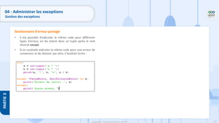 197
Copyright - Tout droit réservé - OFPPT
PARTIE
3
04 - Administrer les exceptions
Gestion des exceptions
• Il est possible d'exécuter le même code pour différents
types d'erreur, en les listant dans un tuple après le mot
réservé except.
• Si on souhaite exécuter le même code pour une erreur de
conversion et de division par zéro, il faudrait écrire :
Gestionnaire d'erreur partagé
 