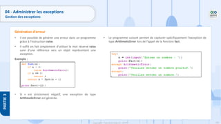 199
Copyright - Tout droit réservé - OFPPT
PARTIE
3
04 - Administrer les exceptions
Gestion des exceptions
• Il est possible de générer une erreur dans un programme
grâce à l'instruction raise.
• Il suffit en fait simplement d'utiliser le mot réservé raise
suivi d'une référence vers un objet représentant une
exception.
Exemple :
• Si n est strictement négatif, une exception de type
ArithmeticError est générée.
Génération d'erreur
• Le programme suivant permet de capturer spécifiquement l'exception de
type ArithmeticError lors de l’appel de la fonction fact.
 