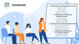 SOMMAIRE 01 - APPRÉHENDER LE PARADIGME DE LA POO
Introduire la POO
Définir une classe
Créer un objet
Connaître l’encapsulation
Manipuler les méthodes
02 - CONNAÎTRE LES PRINCIPAUX
PILIERS DE LA POO
Définir l’héritage
Définir le polymorphisme
Caractériser l’abstraction
Manipuler les interfaces
03 - CODER DES SOLUTIONS ORIENTÉES OBJET
Coder une solution orientée objet
Manipuler les données
Utiliser les expressions régulières
Administrer les exceptions
04 - MANIPULER LES MODULES
ET LES BIBLIOTHÈQUES
Manipuler les modules
Manipuler les bibliothèques
 