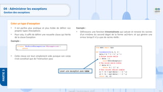 200
Copyright - Tout droit réservé - OFPPT
PARTIE
3
04 - Administrer les exceptions
Gestion des exceptions
• Il est parfois plus pratique et plus lisible de définir nos
propres types d’exceptions
• Pour cela, il suffit de définir une nouvelle classe qui hérite
de la classe Exception
Exemple :
• Cette classe est tout simplement vide puisque son corps
n'est constitué que de l'instruction pass
Créer un type d'exception
Exemple :
• Définissons une fonction trinomialroots qui calcule et renvoie les racines
d'un trinôme du second degré de la forme ax2+bx+c et qui génère une
erreur lorsqu'il n'y a pas de racine réelle :
Lever une exception avec raise
 