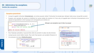 201
Copyright - Tout droit réservé - OFPPT
PARTIE
3
04 - Administrer les exceptions
Gestion des exceptions
• Lorsqu'on appelle la fonction trinomialroots, on va donc pouvoir utiliser l'instruction try-except pour attraper cette erreur, lorsqu'elle survient
• Essayons, par exemple, de calculer et d'afficher les racines réelles du trinôme x+2. Pour cela, on appelle donc la fonction trinomialroots en lui
passant en paramètres 1, 0 et 2 puisque x+2 correspond à a=1, b=0 et c=2
• Pour l’exemple précédent, il pourrait être utile de connaitre la valeur du discriminant
• Lorsqu'aucune racine réelle n'existe. Pour cela il faut ajouter une variable d'instance et
• Un accesseur à la classe NoRootException
Exception paramétrée
Attraper une exception avec le bloc try-except
 