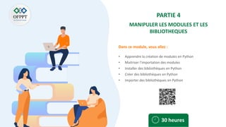 Dans ce module, vous allez :
PARTIE 4
MANIPULER LES MODULES ET LES
BIBLIOTHEQUES
• Apprendre la création de modules en Python
• Maitriser l’importation des modules
• Installer des bibliothèques en Python
• Créer des bibliothèques en Python
• Importer des bibliothèques en Python
30 heures
 