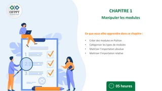 Ce que vous allez apprendre dans ce chapitre :
CHAPITRE 1
Manipuler les modules
• Créer des modules en Python
• Catégoriser les types de modules
• Maitriser l’importation absolue
• Maitriser l’importation relative
05 heures
 