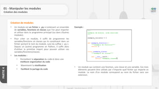 206
Copyright - Tout droit réservé - OFPPT
PARTIE
4
01 - Manipuler les modules
Création des modules
• Un module est un fichier « .py » contenant un ensemble
de variables, fonctions et classes que l’on peut importer
et utiliser dans le programme principal (ou dans d’autres
modules).
• Pour créer un module, il suffit de programmer les
variables/fonctions et classes qui le constituent dans un
fichier portant le nom du module, suivi du suffixe « .py ».
Depuis un (autre) programme en Python, il suffit alors
d’utiliser la primitive import pour pouvoir utiliser ces
variables/fonctions/classes.
• Les modules :
• Permettent la séparation du code et donc une
meilleure organisation du code
• Maximisent la réutilisation
• Facilitent le partage du code
Création de modules
Exemple :
• Un module qui contient une fonction, une classe et une variable. Ces trois
éléments peuvent être utilisés par n’importe quel fichier qui importe ce
module. Le nom d’un module correspond au nom du fichier sans son
extension.
 