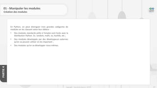 207
Copyright - Tout droit réservé - OFPPT
PARTIE
4
En Python, on peut distinguer trois grandes catégories de
modules en les classant selon leur éditeur :
• Des modules standards prêts à l’emploi sont livrés avec la
distribution Python. Ex. random, math, os, hashlib, etc ;
• Des modules développés par des développeurs externes
qu’on va pouvoir utiliser en les important ;
• Des modules qu’on va développer nous-mêmes.
01 - Manipuler les modules
Création des modules
 