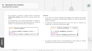 209
Copyright - Tout droit réservé - OFPPT
PARTIE
4
01 - Manipuler les modules
Importation des modules
• Pour importer un module, il suffit d’insérer l’instruction
import nom_module avant d’utiliser une des choses qu’il
définit.
• Les importations sont souvent regroupées au début du
programme, elles sont de cette façon mises en évidence
même s’il est possible de les faire n’importe où.
Exemple :
• Il en existe une autre méthode d’importation de modules qui permet
d’affecter à un module un identificateur différent du nom du fichier dans
lequel il est décrit.
• En ajoutant l’instruction as suivi d’un autre nom alias, le module sera
désigné par la suite par l’identificateur alias.
• La syntaxe suivante n’est pas recommandée car elle masque le module
d’où provient une fonction en plus de tout importer.
 