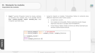 210
Copyright - Tout droit réservé - OFPPT
PARTIE
4
01 - Manipuler les modules
Importation des modules
• import * permet d’importer toutes les classes, attributs
ou fonctions d’un module mais il est possible d’écrire
from module_exemple import exemple_class pour
n’importer que cette classe.
• Lorsqu’on importe un module, l’interpréteur Python le recherche dans
différents répertoires selon l’ordre suivant :
1. Le répertoire courant ;
2. Si le module est introuvable, Python recherche ensuite chaque
répertoire listé dans la variable shell PYTHONPATH ;
3. Si tout échoue, Python vérifie le chemin par défaut (exemple pour
windows PythonPython39Lib)
 