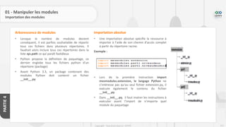 211
Copyright - Tout droit réservé - OFPPT
PARTIE
4
01 - Manipuler les modules
Importation des modules
• Lorsque le nombre de modules devient
conséquent, il est parfois souhaitable de répartir
tous ces fichiers dans plusieurs répertoires. Il
faudrait alors inclure tous ces répertoires dans la
liste sys.path ce qui paraît fastidieux
• Python propose la définition de paquetage, ce
dernier englobe tous les fichiers python d’un
répertoire (package)
• Avant Python 3.3, un package contenant des
modules Python doit contenir un fichier
__init__.py
Arborescence de modules
• Une importation absolue spécifie la ressource à
importer à l’aide de son chemin d’accès complet
à partir du répertoire racine.
Exemple :
• Lors de la première instruction import
mesmodules.extension, le langage Python ne
s’intéresse pas qu’au seul fichier extension.py, il
exécute également le contenu du fichier
__init__.py
• Dans __init__.py, il faut insérer les instructions à
exécuter avant l’import de n’importe quel
module du paquetage
Importation absolue
 