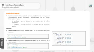 212
Copyright - Tout droit réservé - OFPPT
PARTIE
4
01 - Manipuler les modules
Importation des modules
• Une importation relative spécifie la ressource à importer par rapport à
l’emplacement actuel, c’est-à-dire l’emplacement où se trouve
l’instruction import.
• Le symbole . permet d’importer un module dans le même
répertoire.
• Le symbole .. permet d’importer un module dans le répertoire
parent.
Exemple :
• La fonction A peut utiliser la fonction B ou C en les important de la façon
suivante :
• La fonction E peut utiliser la fonction F ou A ou C en les important de la
façon suivante :
Importation relative
 