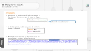 213
Copyright - Tout droit réservé - OFPPT
PARTIE
4
01 - Manipuler les modules
Importation des modules
• Pour ajouter un dossier au PYTHONPATH en Python, il
faut indiquer directement dans le code les lignes
suivantes :
• La fonction path du module sys permet de vérifier la
variable PYTHONPATH
• Remarque : insert ne permet pas d’ajouter le dossier en
question dans PYTHONPATH de façon permanente
PYTHONPATH
Chemin du module à emporter
 