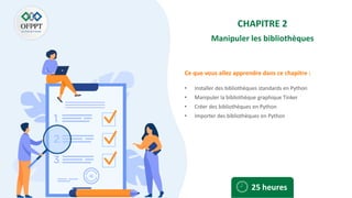 Ce que vous allez apprendre dans ce chapitre :
CHAPITRE 2
Manipuler les bibliothèques
• Installer des bibliothèques standards en Python
• Manipuler la bibliothèque graphique Tinker
• Créer des bibliothèques en Python
• Importer des bibliothèques en Python
25 heures
 