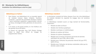 216
Copyright - Tout droit réservé - OFPPT
PARTIE
4
02 - Manipuler les bibliothèques
Installation des bibliothèques externes (pip)
• Dans Python, une bibliothèque est un ensemble logiciel
de modules (classes (types d’objets), fonctions,
constantes…) ajoutant des possibilités étendues à Python
: calcul numérique, graphisme, programmation internet
ou réseau, formatage de texte, génération de documents,
etc.
• Il en existe un très grand nombre, et c’est d’ailleurs une
des grandes forces de Python.
• La plupart est regroupée dans PyPI (Python Package
Index) le dépôt tiers officiel du langage de
programmation Python.
Bibliothèque en Python
• La distribution standard de Python dispose d’une très riche bibliothèque
de modules étendant les capacités du langage dans de nombreux
domaines.
• La bibliothèque standard couvre un large éventail de fonctionnalités,
notamment :
• Modules de date et d’heure
• Modules des interfaces graphiques
• Modules numériques et mathématiques
• Modules de système de fichiers
• Modules de système d’exploitation
• Modules pour la lecture et l’écriture de formats de données
spécifiques tels que HTML, XML et JSON
• Modules pour l’utilisation de protocoles Internet tels que HTTP,
SMTP, FTP, etc.
• Modules pour l’utilisation de données multimédias telles que les
données audio et vidéo
Bibliothèque standard
 