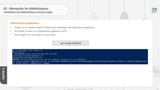 223
Copyright - Tout droit réservé - OFPPT
PARTIE
4
02 - Manipuler les bibliothèques
Installation des bibliothèques externes (pip)
• Tkinter est un module intégré à Python pour développer des applications graphiques.
• Ce module se base sur la bibliothèque graphique Tcl/Tk.
• Pour installer Tk, il faut taper la commande :
Bibliothèques graphiques
py -m pip install tk
 