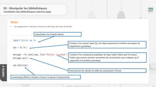 224
Copyright - Tout droit réservé - OFPPT
PARTIE
4
02 - Manipuler les bibliothèques
Installation des bibliothèques externes (pip)
• Le programme ci-dessous montre le principe de base de tkinter
Tkinter
Importation du module tkinter
Création d’un nouvel objet Tk. Cet objet représente la fenêtre principale de
l’application graphique
Création d’un composant graphique de type Label. Notez que l’on passe
l’objet app comme premier paramètre de construction pour indiquer qu’il
appartient à la fenêtre principale
Pack permet de calculer la taille du composant à l’écran
mainloop() affiche la fenêtre et lance la boucle d’événements
 