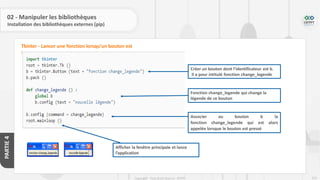 225
Copyright - Tout droit réservé - OFPPT
PARTIE
4
02 - Manipuler les bibliothèques
Installation des bibliothèques externes (pip)
Tkinter - Lancer une fonction lorsqu’un bouton est
pressé
Créer un bouton dont l’identificateur est b.
Il a pour intitulé fonction change_legende
Fonction change_legende qui change la
légende de ce bouton
Associer au bouton b la
fonction change_legende qui est alors
appelée lorsque le bouton est pressé
Afficher la fenêtre principale et lance
l’application
 