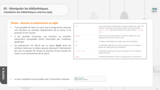 226
Copyright - Tout droit réservé - OFPPT
PARTIE
4
02 - Manipuler les bibliothèques
Installation des bibliothèques externes (pip)
• Il est possible de faire en sorte que le programme exécute
une fonction au moindre déplacement de la souris, à la
pression d’une touche.
• Il est possible d’associer une fonction au moindre
événement susceptible d’être intercepté par l’interface
graphique.
• Un événement est décrit par la classe Event dont les
attributs listés par la table suivante décrivent l’événement
qui sera la plupart du temps la pression d’une touche du
clavier ou le mouvement de la souris.
• La liste complète est accessible avec l’instruction suivante :
Tkinter - Associer un événement à un objet
 