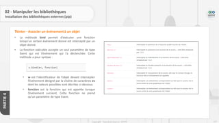 227
Copyright - Tout droit réservé - OFPPT
PARTIE
4
02 - Manipuler les bibliothèques
Installation des bibliothèques externes (pip)
• La méthode bind permet d’exécuter une fonction
lorsqu’un certain événement donné est intercepté par un
objet donné.
• La fonction exécutée accepte un seul paramètre de type
Event qui est l’événement qui l’a déclenchée. Cette
méthode a pour syntaxe :
• w est l’identificateur de l’objet devant intercepter
l’événement désigné par la chaîne de caractères ev
dont les valeurs possibles sont décrites ci-dessous.
• fonction est la fonction qui est appelée lorsque
l’événement survient. Cette fonction ne prend
qu’un paramètre de type Event.
Tkinter - Associer un événement à un objet
 