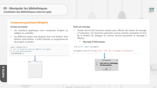 229
Copyright - Tout droit réservé - OFPPT
PARTIE
4
02 - Manipuler les bibliothèques
Installation des bibliothèques externes (pip)
Fenêtre principale
• Les interfaces graphiques sont composées d'objets ou
widgets ou contrôles.
• Les différents objets sont disposés dans une fenêtre. Pour
afficher cette fenêtre, il suffit d’ajouter au programme les
deux lignes suivantes :
Composants graphiques (Widgets)
Boite de message
• Tkinter fournit des fonctions simples pour afficher des boites de message
à l’utilisateur. Ces fonctions prennent comme premier paramètre le titre
de la fenêtre de dialogue et comme second paramètre le message à
afficher.
• Message d’information
 