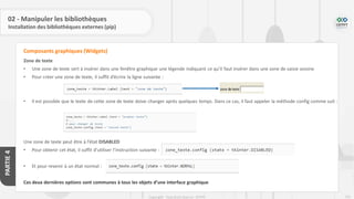 231
Copyright - Tout droit réservé - OFPPT
PARTIE
4
02 - Manipuler les bibliothèques
Installation des bibliothèques externes (pip)
Zone de texte
• Une zone de texte sert à insérer dans une fenêtre graphique une légende indiquant ce qu’il faut insérer dans une zone de saisie voisine
• Pour créer une zone de texte, il suffit d’écrire la ligne suivante :
• Il est possible que le texte de cette zone de texte doive changer après quelques temps. Dans ce cas, il faut appeler la méthode config comme suit :
Une zone de texte peut être à l’état DISABLED
• Pour obtenir cet état, il suffit d’utiliser l’instruction suivante :
• Et pour revenir à un état normal :
Ces deux dernières options sont communes à tous les objets d’une interface graphique
Composants graphiques (Widgets)
 