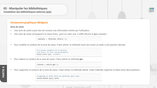 233
Copyright - Tout droit réservé - OFPPT
PARTIE
4
02 - Manipuler les bibliothèques
Installation des bibliothèques externes (pip)
Zone de saisie
• Une zone de saisie a pour but de recevoir une information entrée par l’utilisateur.
• Une zone de saisie correspond à la classe Entry ; pour en créer une, il suffit d’écrire la ligne suivante :
• Pour modifier le contenu de la zone de saisie, il faut utiliser la méthode insert qui insère un texte à une position donnée.
• Pour obtenir le contenu de la zone de saisie, il faut utiliser la méthode get :
• Pour supprimer le contenu de la zone de saisie, il faut utiliser la méthode delete. Cette méthode supprime le texte entre deux positions.
Composants graphiques (Widgets)
 