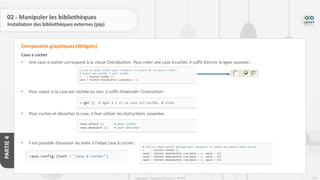 234
Copyright - Tout droit réservé - OFPPT
PARTIE
4
02 - Manipuler les bibliothèques
Installation des bibliothèques externes (pip)
Case à cocher
• Une case à cocher correspond à la classe Checkbutton. Pour créer une case à cocher, il suffit d’écrire la ligne suivante :
• Pour savoir si la case est cochée ou non, il suffit d’exécuter l’instruction :
• Pour cocher et décocher la case, il faut utiliser les instructions suivantes :
• Il est possible d’associer du texte à l’objet case à cocher :
Composants graphiques (Widgets)
 