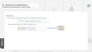 236
Copyright - Tout droit réservé - OFPPT
PARTIE
4
02 - Manipuler les bibliothèques
Installation des bibliothèques externes (pip)
Bouton radio
• Pour cocher un des boutons radio, il faut utiliser l’instruction suivante :
• Il est possible d’associer du texte à un bouton radio :
 