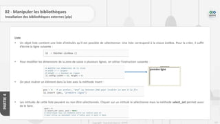 237
Copyright - Tout droit réservé - OFPPT
PARTIE
4
02 - Manipuler les bibliothèques
Installation des bibliothèques externes (pip)
Liste
• Un objet liste contient une liste d’intitulés qu’il est possible de sélectionner. Une liste correspond à la classe ListBox. Pour la créer, il suffit
d’écrire la ligne suivante :
• Pour modifier les dimensions de la zone de saisie à plusieurs lignes, on utilise l’instruction suivante :
• On peut insérer un élément dans la liste avec la méthode insert :
• Les intitulés de cette liste peuvent ou non être sélectionnés. Cliquer sur un intitulé le sélectionne mais la méthode select_set permet aussi
de le faire.
 