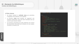 246
Copyright - Tout droit réservé - OFPPT
PARTIE
4
02 - Manipuler les bibliothèques
Création des bibliothèques
Le fichier setup.py
• Ce fichier contient la méthode setup qui permettra
l’installation de la librairie sur le système.
• La fonction setup peut prendre en argument une
trentaine d’argument, mais voici dans l’exemple ceux qui
seront le plus souvent utilisés.
• Les premiers paramètres de cette méthode sont surtout
des paramètres descriptifs de la librairie, de son auteur,
sa licence, sa version, etc.
 